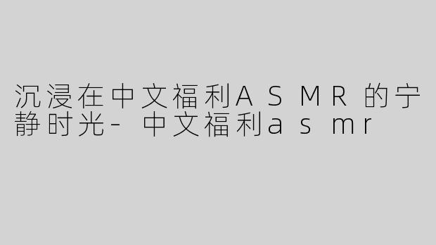 沉浸在中文福利ASMR的宁静时光