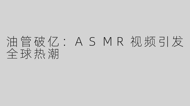 油管破亿：ASMR视频引发全球热潮