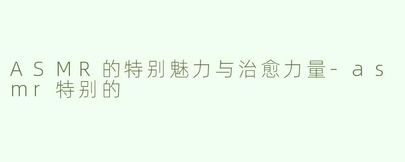 ASMR的特别魅力与治愈力量-asmr特别的