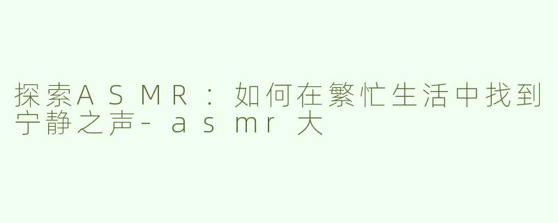 探索ASMR：如何在繁忙生活中找到宁静之声-asmr大