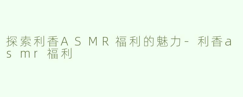 探索利香ASMR福利的魅力-利香asmr福利