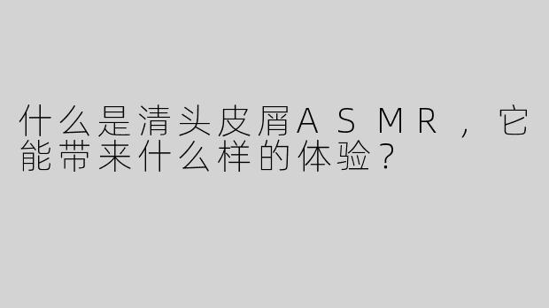 什么是清头皮屑ASMR，它能带来什么样的体验？