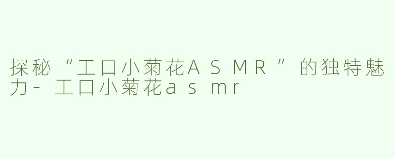 探秘“工口小菊花ASMR”的独特魅力-工口小菊花asmr
