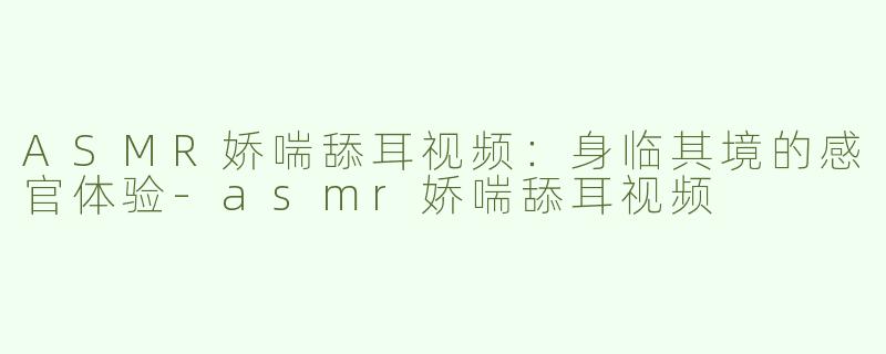 ASMR娇喘舔耳视频：身临其境的感官体验-asmr娇喘舔耳视频