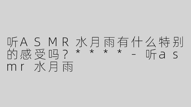 听ASMR水月雨有什么特别的感受吗？****