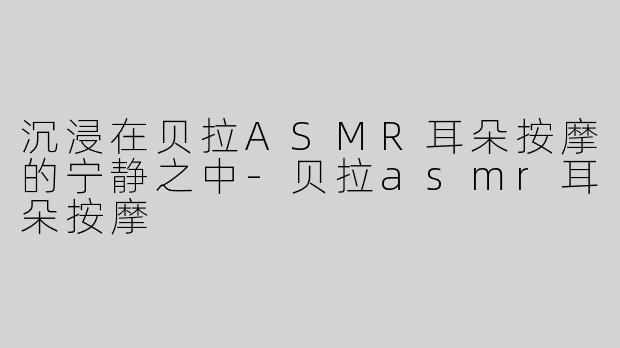 沉浸在贝拉ASMR耳朵按摩的宁静之中-贝拉asmr耳朵按摩