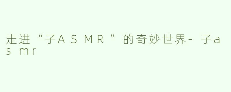 走进“子ASMR”的奇妙世界-子asmr