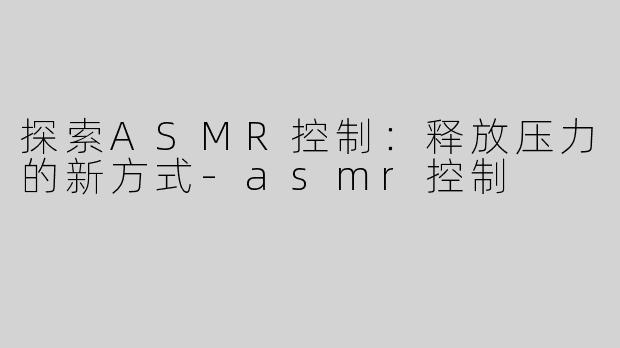 探索ASMR控制：释放压力的新方式