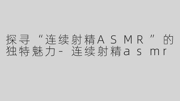 探寻“连续射精ASMR”的独特魅力