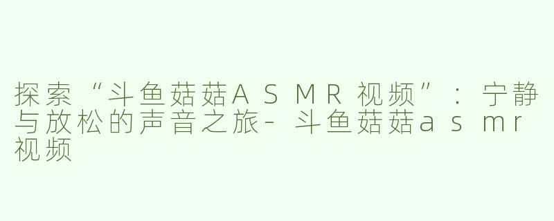 探索“斗鱼菇菇ASMR视频”：宁静与放松的声音之旅-斗鱼菇菇asmr视频