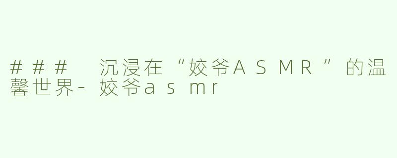 ### 沉浸在“姣爷ASMR”的温馨世界-姣爷asmr