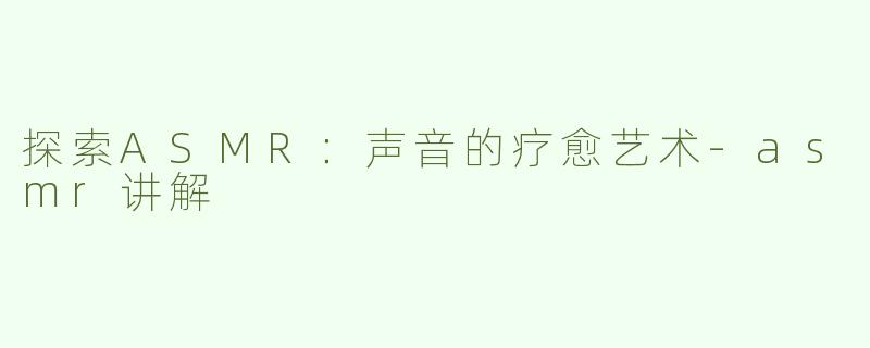 探索ASMR：声音的疗愈艺术-asmr讲解
