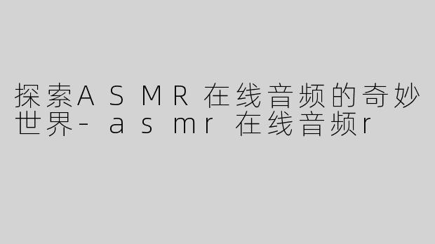 探索ASMR在线音频的奇妙世界