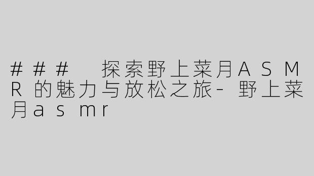 ### 探索野上菜月ASMR的魅力与放松之旅-野上菜月asmr