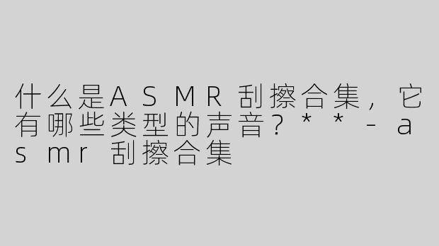 什么是ASMR刮擦合集，它有哪些类型的声音？**