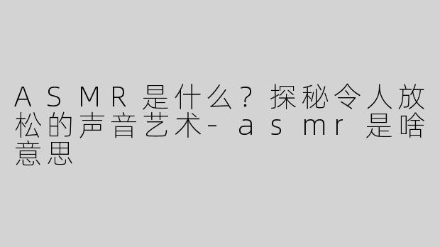 ASMR是什么？探秘令人放松的声音艺术-asmr是啥意思
