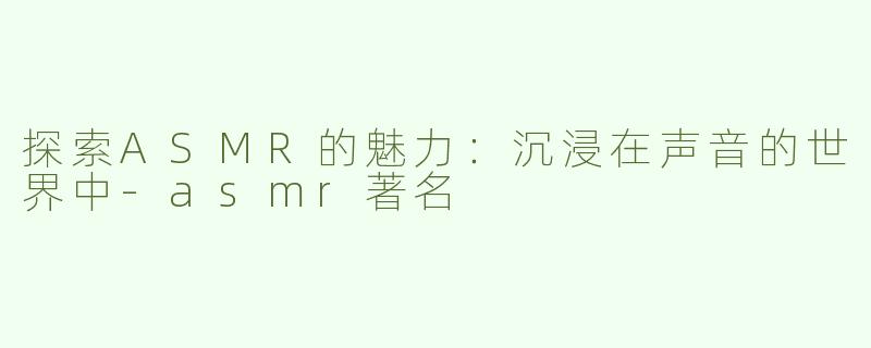 探索ASMR的魅力：沉浸在声音的世界中-asmr著名