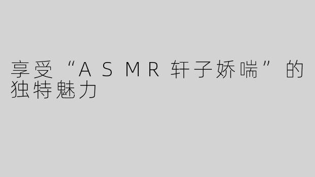 享受“ASMR轩子娇喘”的独特魅力