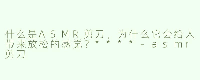 什么是ASMR剪刀，为什么它会给人带来放松的感觉？****