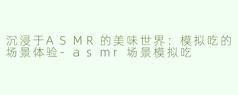 沉浸于ASMR的美味世界：模拟吃的场景体验
