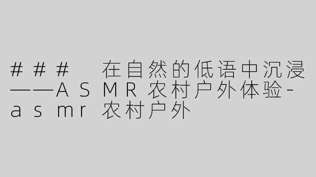 ### 在自然的低语中沉浸——ASMR农村户外体验-asmr农村户外