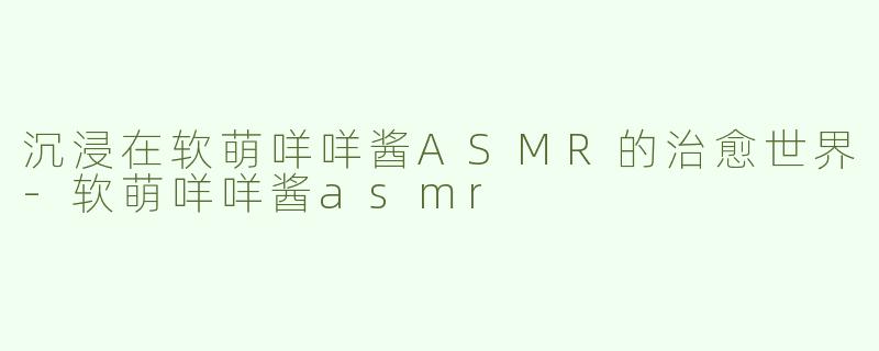 沉浸在软萌咩咩酱ASMR的治愈世界-软萌咩咩酱asmr