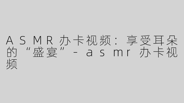 ASMR办卡视频：享受耳朵的“盛宴”-asmr办卡视频