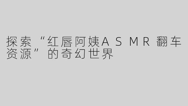探索“红唇阿姨ASMR翻车资源”的奇幻世界