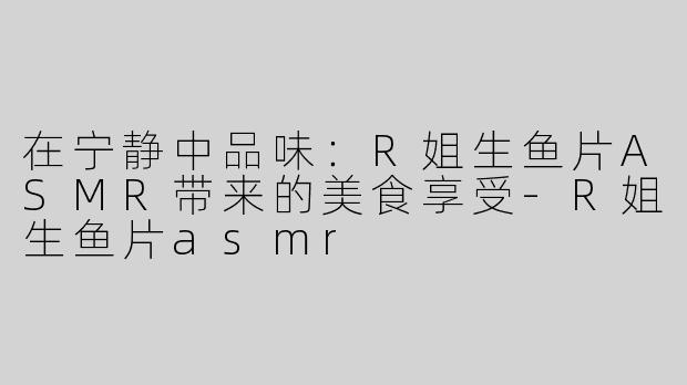 在宁静中品味：R姐生鱼片ASMR带来的美食享受-R姐生鱼片asmr