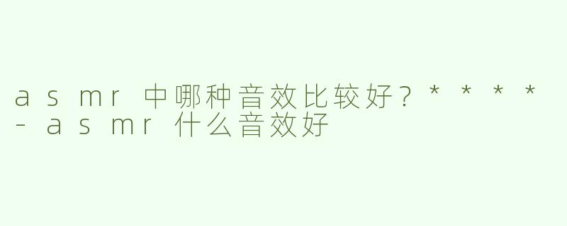 asmr中哪种音效比较好？****