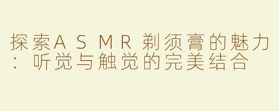 探索ASMR剃须膏的魅力：听觉与触觉的完美结合