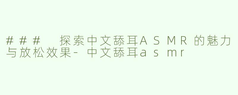 ### 探索中文舔耳ASMR的魅力与放松效果-中文舔耳asmr