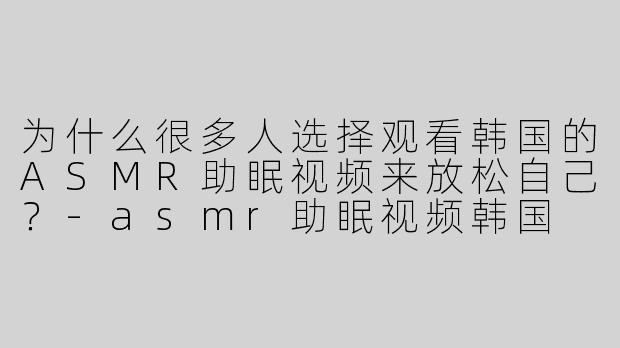 为什么很多人选择观看韩国的ASMR助眠视频来放松自己？
