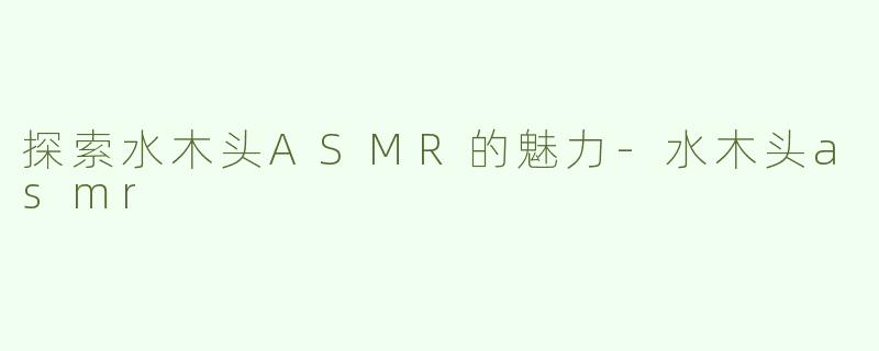 探索水木头ASMR的魅力-水木头asmr
