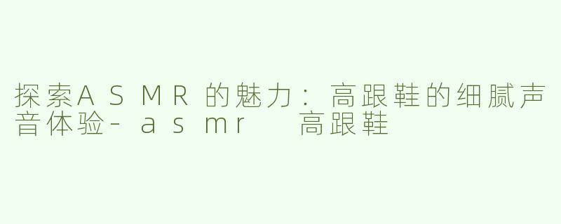 探索ASMR的魅力：高跟鞋的细腻声音体验-asmr 高跟鞋