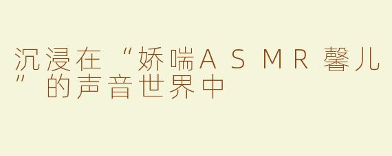 沉浸在“娇喘ASMR馨儿”的声音世界中