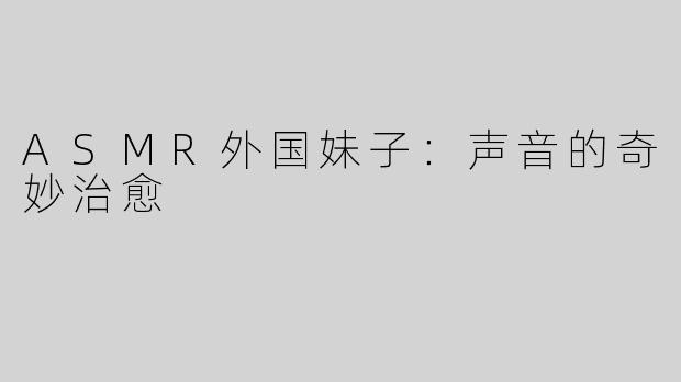 ASMR外国妹子：声音的奇妙治愈