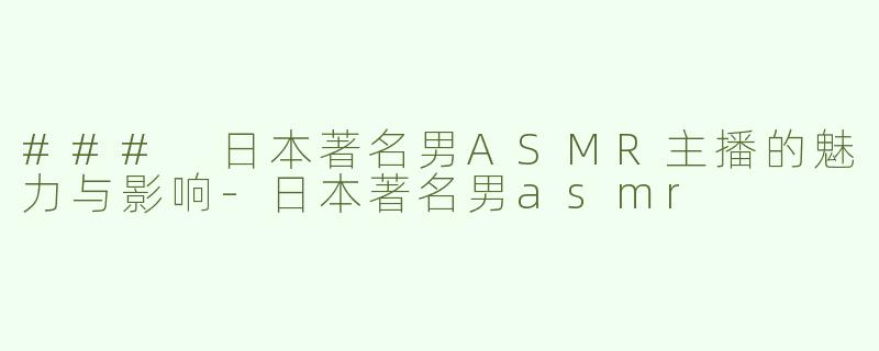 ### 日本著名男ASMR主播的魅力与影响-日本著名男asmr