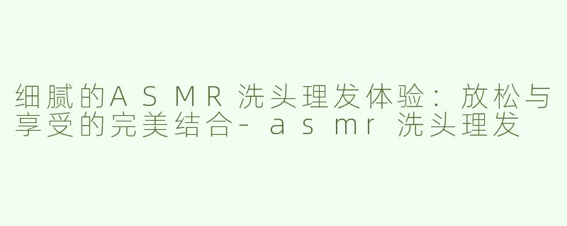 细腻的ASMR洗头理发体验：放松与享受的完美结合