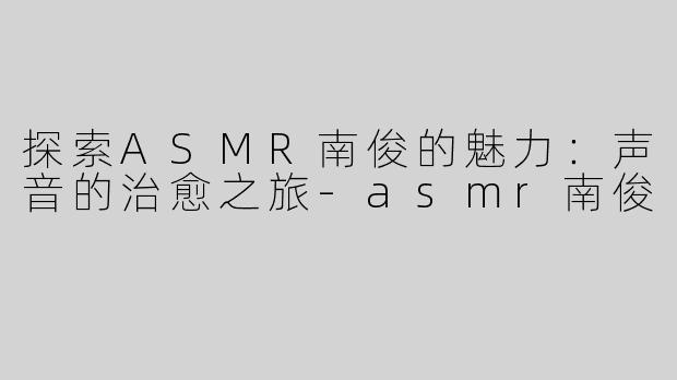 探索ASMR南俊的魅力：声音的治愈之旅