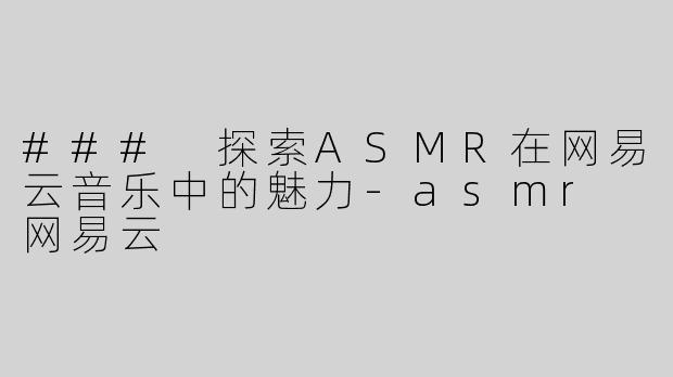 ### 探索ASMR在网易云音乐中的魅力-asmr 网易云