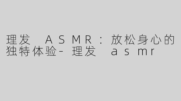 理发 ASMR：放松身心的独特体验-理发 asmr