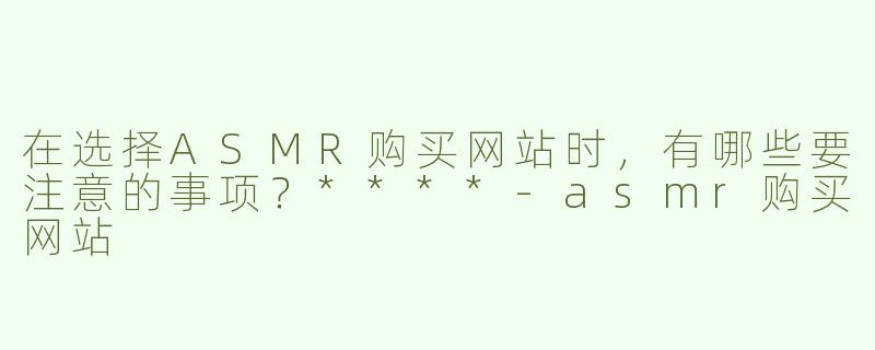 在选择ASMR购买网站时，有哪些要注意的事项？****