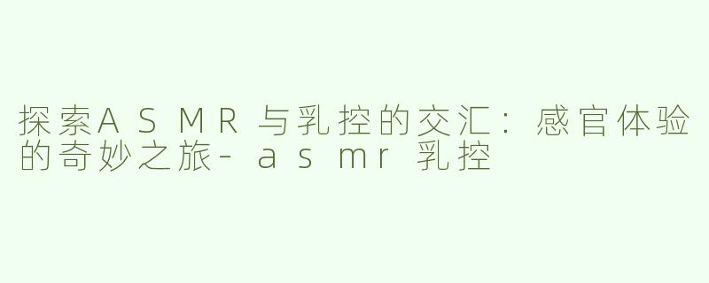 探索ASMR与乳控的交汇：感官体验的奇妙之旅-asmr乳控