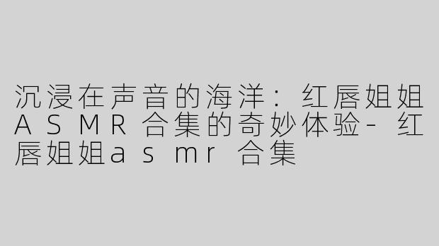 沉浸在声音的海洋：红唇姐姐ASMR合集的奇妙体验-红唇姐姐asmr合集