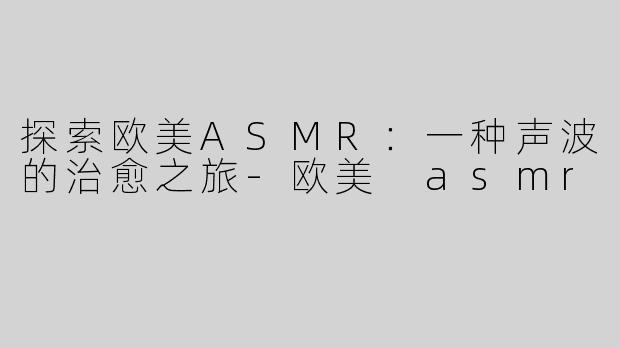 探索欧美ASMR：一种声波的治愈之旅-欧美 asmr