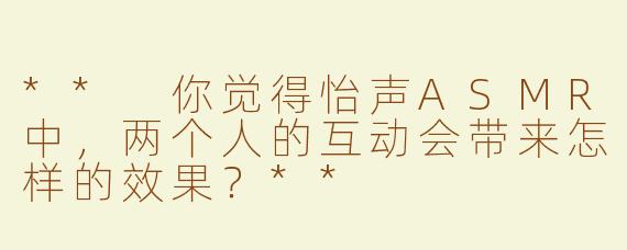 ** 你觉得怡声ASMR中，两个人的互动会带来怎样的效果？**