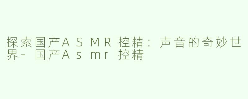 探索国产ASMR控精：声音的奇妙世界-国产Asmr控精