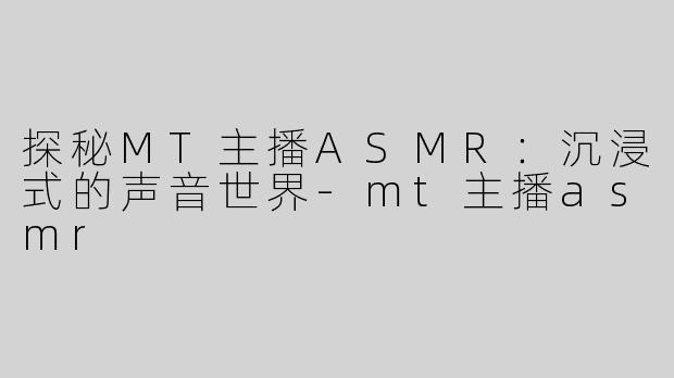 探秘MT主播ASMR：沉浸式的声音世界-mt主播asmr