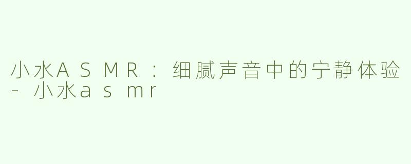 小水ASMR：细腻声音中的宁静体验-小水asmr